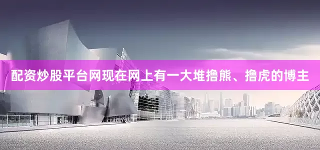 配资炒股平台网现在网上有一大堆撸熊、撸虎的博主