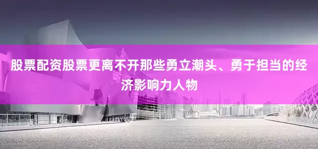 股票配资股票更离不开那些勇立潮头、勇于担当的经济影响力人物