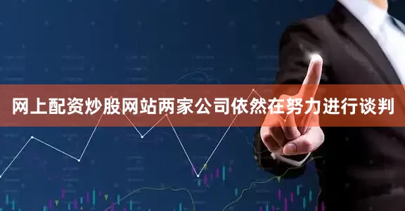网上配资炒股网站两家公司依然在努力进行谈判