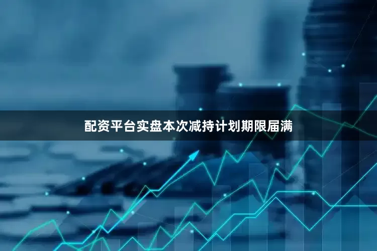 配资平台实盘本次减持计划期限届满