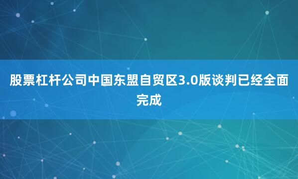股票杠杆公司中国东盟自贸区3.0版谈判已经全面完成